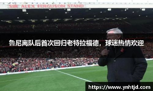 鲁尼离队后首次回归老特拉福德，球迷热情欢迎