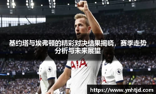 基约塔与埃弗顿的精彩对决结果揭晓，赛季走势分析与未来展望