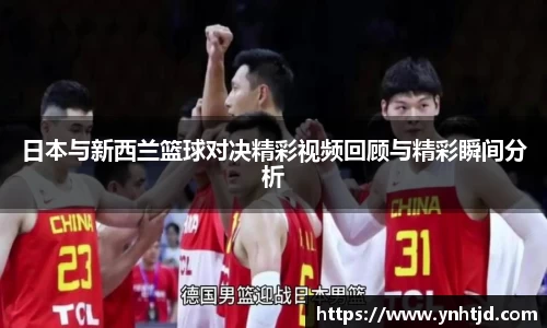 日本与新西兰篮球对决精彩视频回顾与精彩瞬间分析