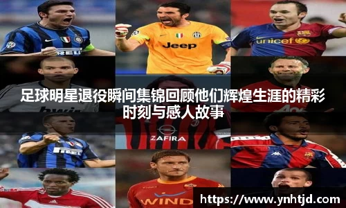 足球明星退役瞬间集锦回顾他们辉煌生涯的精彩时刻与感人故事