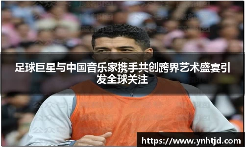 足球巨星与中国音乐家携手共创跨界艺术盛宴引发全球关注
