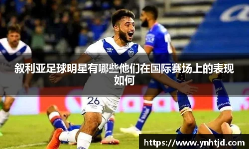 叙利亚足球明星有哪些他们在国际赛场上的表现如何